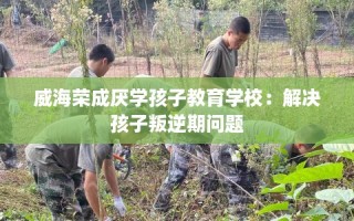 威海荣成厌学孩子教育学校：解决孩子叛逆期问题